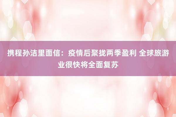 携程孙洁里面信：疫情后聚拢两季盈利 全球旅游业很快将全面复苏